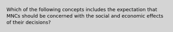 Which of the following concepts includes the expectation that MNCs should be concerned with the social and economic effects of their decisions?