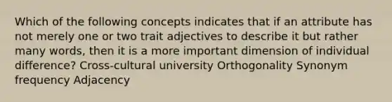 Which of the following concepts indicates that if an attribute has not merely one or two trait adjectives to describe it but rather many words, then it is a more important dimension of individual difference? Cross-cultural university Orthogonality Synonym frequency Adjacency