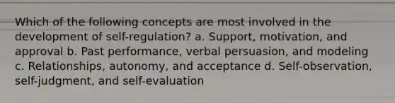 Which of the following concepts are most involved in the development of self-regulation? a. Support, motivation, and approval b. Past performance, verbal persuasion, and modeling c. Relationships, autonomy, and acceptance d. Self-observation, self-judgment, and self-evaluation