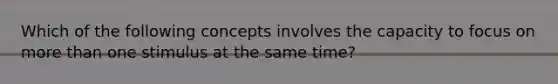 Which of the following concepts involves the capacity to focus on more than one stimulus at the same time?