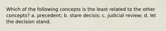 Which of the following concepts is the least related to the other concepts? a. precedent; b. stare decisis; c. judicial review; d. let the decision stand;