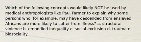 Which of the following concepts would likely NOT be used by medical anthropologists like Paul Farmer to explain why some persons who, for example, may have descended from enslaved Africans are more likely to suffer from illness? a. structural violence b. embodied inequality c. social exclusion d. trauma e. biosociality