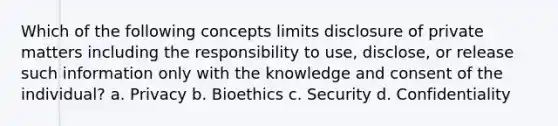 Which of the following concepts limits disclosure of private matters including the responsibility to use, disclose, or release such information only with the knowledge and consent of the individual? a. Privacy b. Bioethics c. Security d. Confidentiality