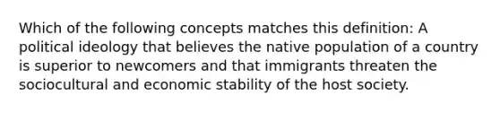 Which of the following concepts matches this definition: A political ideology that believes the native population of a country is superior to newcomers and that immigrants threaten the sociocultural and economic stability of the host society.