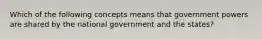 Which of the following concepts means that government powers are shared by the national government and the states?