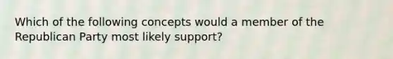 Which of the following concepts would a member of the Republican Party most likely support?