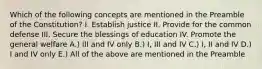 Which of the following concepts are mentioned in the Preamble of the Constitution? I. Establish justice II. Provide for the common defense III. Secure the blessings of education IV. Promote the general welfare A.) III and IV only B.) I, III and IV C.) I, II and IV D.) I and IV only E.) All of the above are mentioned in the Preamble