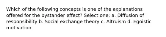 Which of the following concepts is one of the explanations offered for the bystander effect? Select one: a. Diffusion of responsibility b. Social exchange theory c. Altruism d. Egoistic motivation