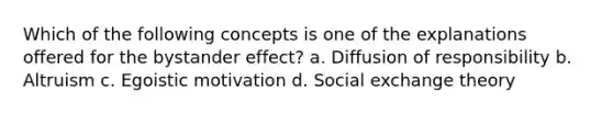 Which of the following concepts is one of the explanations offered for the bystander effect? a. Diffusion of responsibility b. Altruism c. Egoistic motivation d. Social exchange theory