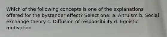 Which of the following concepts is one of the explanations offered for the bystander effect? Select one: a. Altruism b. Social exchange theory c. Diffusion of responsibility d. Egoistic motivation