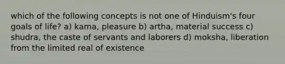 which of the following concepts is not one of Hinduism's four goals of life? a) kama, pleasure b) artha, material success c) shudra, the caste of servants and laborers d) moksha, liberation from the limited real of existence