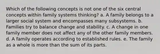 Which of the following concepts is not one of the six central concepts within family systems thinking? a. A family belongs to a larger social system and encompasses many subsystems. b. Families try to balance change and stability. c. A change in one family member does not affect any of the other family members. d. A family operates according to established rules. e. The family as a whole is more than the sum of its parts.