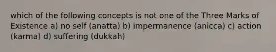 which of the following concepts is not one of the Three Marks of Existence a) no self (anatta) b) impermanence (anicca) c) action (karma) d) suffering (dukkah)