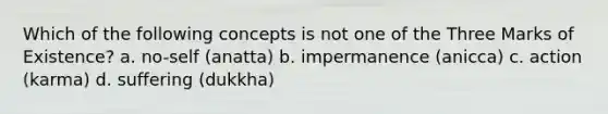 Which of the following concepts is not one of the Three Marks of Existence? a. no-self (anatta) b. impermanence (anicca) c. action (karma) d. suffering (dukkha)