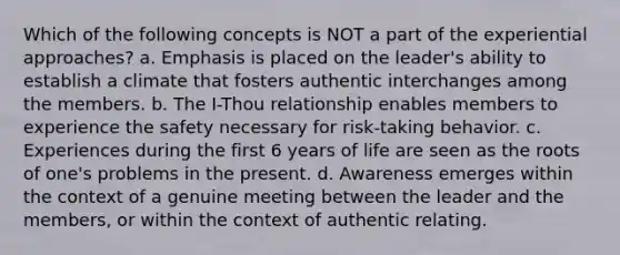 Which of the following concepts is NOT a part of the experiential approaches? a. Emphasis is placed on the leader's ability to establish a climate that fosters authentic interchanges among the members. b. The I-Thou relationship enables members to experience the safety necessary for risk-taking behavior. c. Experiences during the first 6 years of life are seen as the roots of one's problems in the present. d. Awareness emerges within the context of a genuine meeting between the leader and the members, or within the context of authentic relating.