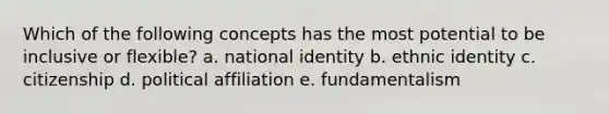 Which of the following concepts has the most potential to be inclusive or flexible? a. national identity b. ethnic identity c. citizenship d. political affiliation e. fundamentalism