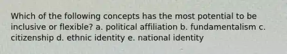 Which of the following concepts has the most potential to be inclusive or flexible? a. political affiliation b. fundamentalism c. citizenship d. ethnic identity e. national identity