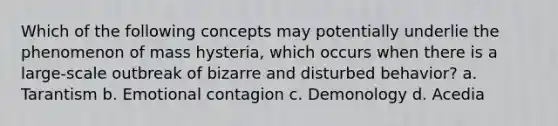 Which of the following concepts may potentially underlie the phenomenon of mass hysteria, which occurs when there is a large-scale outbreak of bizarre and disturbed behavior? a. Tarantism b. Emotional contagion c. Demonology d. Acedia