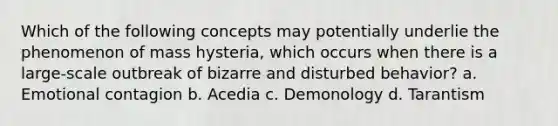 Which of the following concepts may potentially underlie the phenomenon of mass hysteria, which occurs when there is a large-scale outbreak of bizarre and disturbed behavior? a. Emotional contagion b. Acedia c. Demonology d. Tarantism