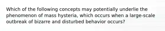 Which of the following concepts may potentially underlie the phenomenon of mass hysteria, which occurs when a large-scale outbreak of bizarre and disturbed behavior occurs?