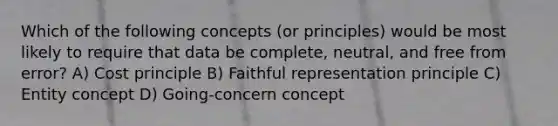 Which of the following concepts (or principles) would be most likely to require that data be complete, neutral, and free from error? A) Cost principle B) Faithful representation principle C) Entity concept D) Going-concern concept