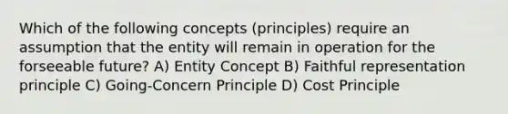 Which of the following concepts (principles) require an assumption that the entity will remain in operation for the forseeable future? A) Entity Concept B) Faithful representation principle C) Going-Concern Principle D) Cost Principle