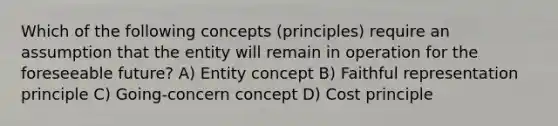 Which of the following concepts (principles) require an assumption that the entity will remain in operation for the foreseeable future? A) Entity concept B) Faithful representation principle C) Going-concern concept D) Cost principle