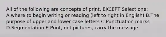 All of the following are concepts of print, EXCEPT Select one: A.where to begin writing or reading (left to right in English) B.The purpose of upper and lower case letters C.Punctuation marks D.Segmentation E.Print, not pictures, carry the message