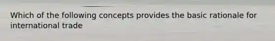 Which of the following concepts provides the basic rationale for international trade