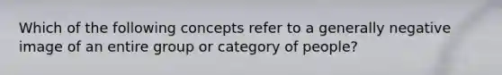 Which of the following concepts refer to a generally negative image of an entire group or category of people?