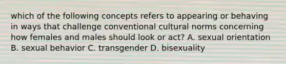 which of the following concepts refers to appearing or behaving in ways that challenge conventional cultural norms concerning how females and males should look or act? A. sexual orientation B. sexual behavior C. transgender D. bisexuality