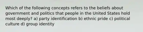 Which of the following concepts refers to the beliefs about government and politics that people in the United States hold most deeply? a) party identification b) ethnic pride c) political culture d) group identity