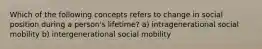 Which of the following concepts refers to change in social position during a person's lifetime? a) intragenerational social mobility b) intergenerational social mobility