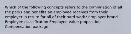 Which of the following concepts refers to the combination of all the perks and benefits an employee receives from their employer in return for all of their hard work? Employer brand Employee classification Employee value proposition Compensation package