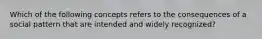 Which of the following concepts refers to the consequences of a social pattern that are intended and widely recognized?