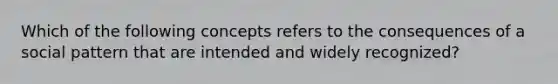 Which of the following concepts refers to the consequences of a social pattern that are intended and widely recognized?