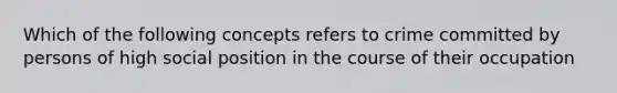 Which of the following concepts refers to crime committed by persons of high social position in the course of their occupation