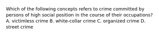 Which of the following concepts refers to crime committed by persons of high social position in the course of their occupations? A. victimless crime B. white-collar crime C. organized crime D. street crime