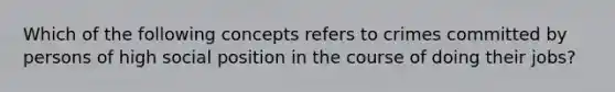 Which of the following concepts refers to crimes committed by persons of high social position in the course of doing their jobs?