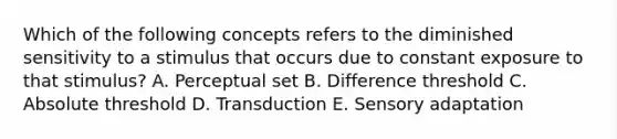 Which of the following concepts refers to the diminished sensitivity to a stimulus that occurs due to constant exposure to that stimulus? A. Perceptual set B. Difference threshold C. Absolute threshold D. Transduction E. Sensory adaptation