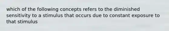 which of the following concepts refers to the diminished sensitivity to a stimulus that occurs due to constant exposure to that stimulus