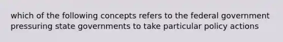 which of the following concepts refers to the federal government pressuring state governments to take particular policy actions