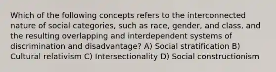 Which of the following concepts refers to the interconnected nature of social categories, such as race, gender, and class, and the resulting overlapping and interdependent systems of discrimination and disadvantage? A) Social stratification B) Cultural relativism C) Intersectionality D) Social constructionism