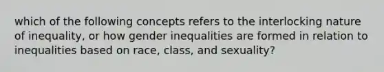 which of the following concepts refers to the interlocking nature of inequality, or how gender inequalities are formed in relation to inequalities based on race, class, and sexuality?