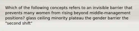 Which of the following concepts refers to an invisible barrier that prevents many women from rising beyond middle-management positions? glass ceiling minority plateau the gender barrier the "second shift"