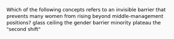 Which of the following concepts refers to an invisible barrier that prevents many women from rising beyond middle-management positions? glass ceiling the gender barrier minority plateau the "second shift"