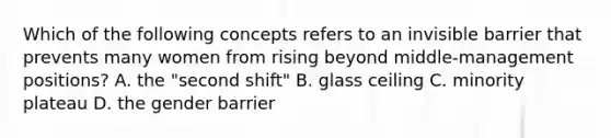 Which of the following concepts refers to an invisible barrier that prevents many women from rising beyond middle-management positions? A. the "second shift" B. glass ceiling C. minority plateau D. the gender barrier