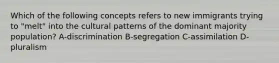 Which of the following concepts refers to new immigrants trying to "melt" into the cultural patterns of the dominant majority population? A-discrimination B-segregation C-assimilation D-pluralism