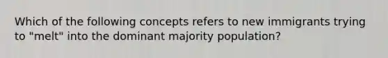 Which of the following concepts refers to new immigrants trying to "melt" into the dominant majority population?