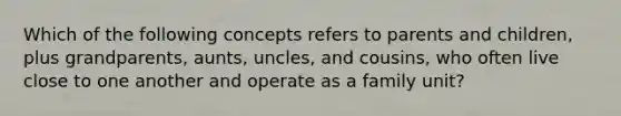 Which of the following concepts refers to parents and children, plus grandparents, aunts, uncles, and cousins, who often live close to one another and operate as a family unit?